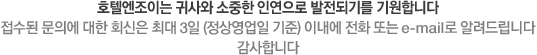호텔엔조이는 귀사와 소중한 인연으로 발전되기를 기원합니다. 접수된 문의에 대한 회신은 최대 3일이내에 전화 또는 이메일로 알려드립니다. 갑사합니다.